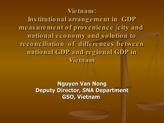 Vietnam: Institutional arrangement in  GDP measurement of provenience /city and  national economy and solution to reconciliation  of  differences between national GDP and regional GDP in Vietnam Nguyen Van Nong Deputy Director, SNA Department GSO, Vietnam   