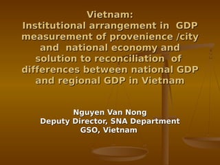 Vietnam:
Institutional arrangement in GDP
measurement of provenience /city
    and national economy and
   solution to reconciliation of
differences between national GDP
   and regional GDP in Vietnam


          Nguyen Van Nong
   Deputy Director, SNA Department
            GSO, Vietnam
 