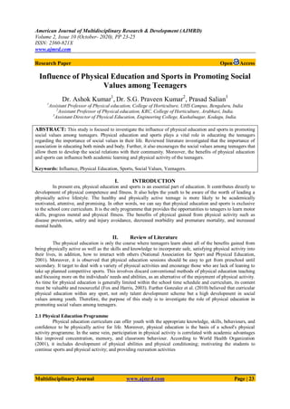 American Journal of Multidisciplinary Research & Development (AJMRD)
Volume 2, Issue 10 (October- 2020), PP 23-25
ISSN: 2360-821X
www.ajmrd.com
Multidisciplinary Journal www.ajmrd.com Page | 23
Research Paper Open Access
Influence of Physical Education and Sports in Promoting Social
Values among Teenagers
Dr. Ashok Kumar1
, Dr. S.G. Praveen Kumar2
, Prasad Salian3
1
Assistant Professor of Physical education, College of Horticulture, UHS Campus, Bengaluru, India
2
Assistant Professor of Physical education, KRC, College of Horticulture, Arabhavi, India.
3
Assistant Director of Physical Education, Engineering College, Kushalnagar, Kodagu, India.
ABSTRACT: This study is focused to investigate the influence of physical education and sports in promoting
social values among teenagers. Physical education and sports plays a vital role in educating the teenagers
regarding the importance of social values in their life. Reviewed literature investigated that the importance of
association in educating both minds and body. Further, it also encourages the social values among teenagers that
allow them to develop the social relations with their community. Moreover, the benefits of physical education
and sports can influence both academic learning and physical activity of the teenagers.
Keywords: Influence, Physical Education, Sports, Social Values, Yeenagers.
I. INTRODUCTION
In present era, physical education and sports is an essential part of education. It contributes directly to
development of physical competence and fitness. It also helps the youth to be aware of the worth of leading a
physically active lifestyle. The healthy and physically active teenage is more likely to be academically
motivated, attentive, and promising. In other words, we can say that physical education and sports is exclusive
to the school core curriculum. It is the only programme that provides the opportunities to tenagers to learn motor
skills, progress mental and physical fitness. The benefits of physical gained from physical activity such as
disease prevention, safety and injury avoidance, decreased morbidity and premature mortality, and increased
mental health.
II. Review of Literature
The physical education is only the course where teenagers learn about all of the benefits gained from
being physically active as well as the skills and knowledge to incorporate safe, satisfying physical activity into
their lives, in addition, how to interact with others (National Association for Sport and Physical Education,
2001). Moreover, it is observed that physical education sessions should be easy to get from preschool until
secondary. It target to deal with a variety of physical activities and encourage those who are lack of leaning to
take up planned competitive sports. This involves discard conventional methods of physical education teaching
and focusing more on the individuals' needs and abilities, as an alternative of the enjoyment of physical activity.
As time for physical education is generally limited within the school time schedule and curriculum, its content
must be valuable and resourceful (Fox and Harris, 2003). Further Gonzalez et al. (2010) believed that curricular
physical education within any sport, not only talent development scheme but a high development in social
values among youth. Therefore, the purpose of this study is to investigate the role of physical education in
promoting social values among teenagers.
2.1 Physical Education Programme
Physical education curriculum can offer youth with the appropriate knowledge, skills, behaviours, and
confidence to be physically active for life. Moreover, physical education is the basis of a school's physical
activity programme. In the same vein, participation in physical activity is correlated with academic advantages
like improved concentration, memory, and classroom behaviour. According to World Health Organization
(2001), it includes development of physical abilities and physical conditioning; motivating the students to
continue sports and physical activity; and providing recreation activities
 