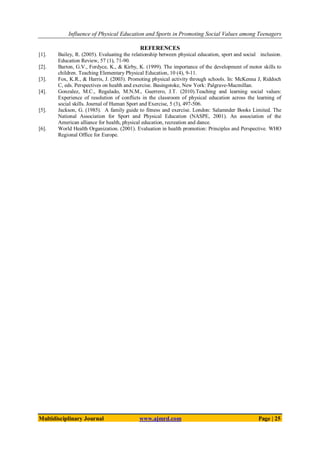Influence of Physical Education and Sports in Promoting Social Values among Teenagers
Multidisciplinary Journal www.ajmrd.com Page | 25
REFERENCES
[1]. Bailey, R. (2005). Evaluating the relationship between physical education, sport and social inclusion.
Education Review, 57 (1), 71-90.
[2]. Barton, G.V., Fordyce, K., & Kirby, K. (1999). The importance of the development of motor skills to
children. Teaching Elementary Physical Education, 10 (4), 9-11.
[3]. Fox, K.R., & Harris, J. (2003). Promoting physical activity through schools. In: McKenna J, Riddoch
C, eds. Perspectives on health and exercise. Basingstoke, New York: Palgrave-Macmillan.
[4]. Gonzalez, M.C., Regalado, M.N.M., Guerrero, J.T. (2010).Teaching and learning social values:
Experience of resolution of conflicts in the classroom of physical education across the learning of
social skills. Journal of Human Sport and Exercise, 5 (3), 497-506.
[5]. Jackson, G. (1985). A family guide to fitness and exercise. London: Salamnder Books Limited. The
National Association for Sport and Physical Education (NASPE, 2001). An association of the
American alliance for health, physical education, recreation and dance.
[6]. World Health Organization. (2001). Evaluation in health promotion: Principles and Perspective. WHO
Regional Office for Europe.
 