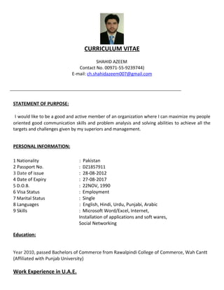 CURRICULUM VITAE
SHAHID AZEEM
Contact No. 00971-55-9239744)
E-mail: ch.shahidazeem007@gmail.com
STATEMENT OF PURPOSE:
I would like to be a good and active member of an organization where I can maximize my people
oriented good communication skills and problem analysis and solving abilities to achieve all the
targets and challenges given by my superiors and management.
PERSONAL INFORMATION:
1 Nationality : Pakistan
2 Passport No. : DZ1857911
3 Date of issue : 28-08-2012
4 Date of Expiry : 27-08-2017
5 D.O.B. : 22NOV, 1990
6 Visa Status : Employment
7 Marital Status : Single
8 Languages : English, Hindi, Urdu, Punjabi, Arabic
9 Skills : Microsoft Word/Excel, Internet,
Installation of applications and soft wares,
Social Networking
Education:
Year 2010, passed Bachelors of Commerce from Rawalpindi College of Commerce, Wah Cantt
(Affiliated with Punjab University)
Work Experience in U.A.E.
 