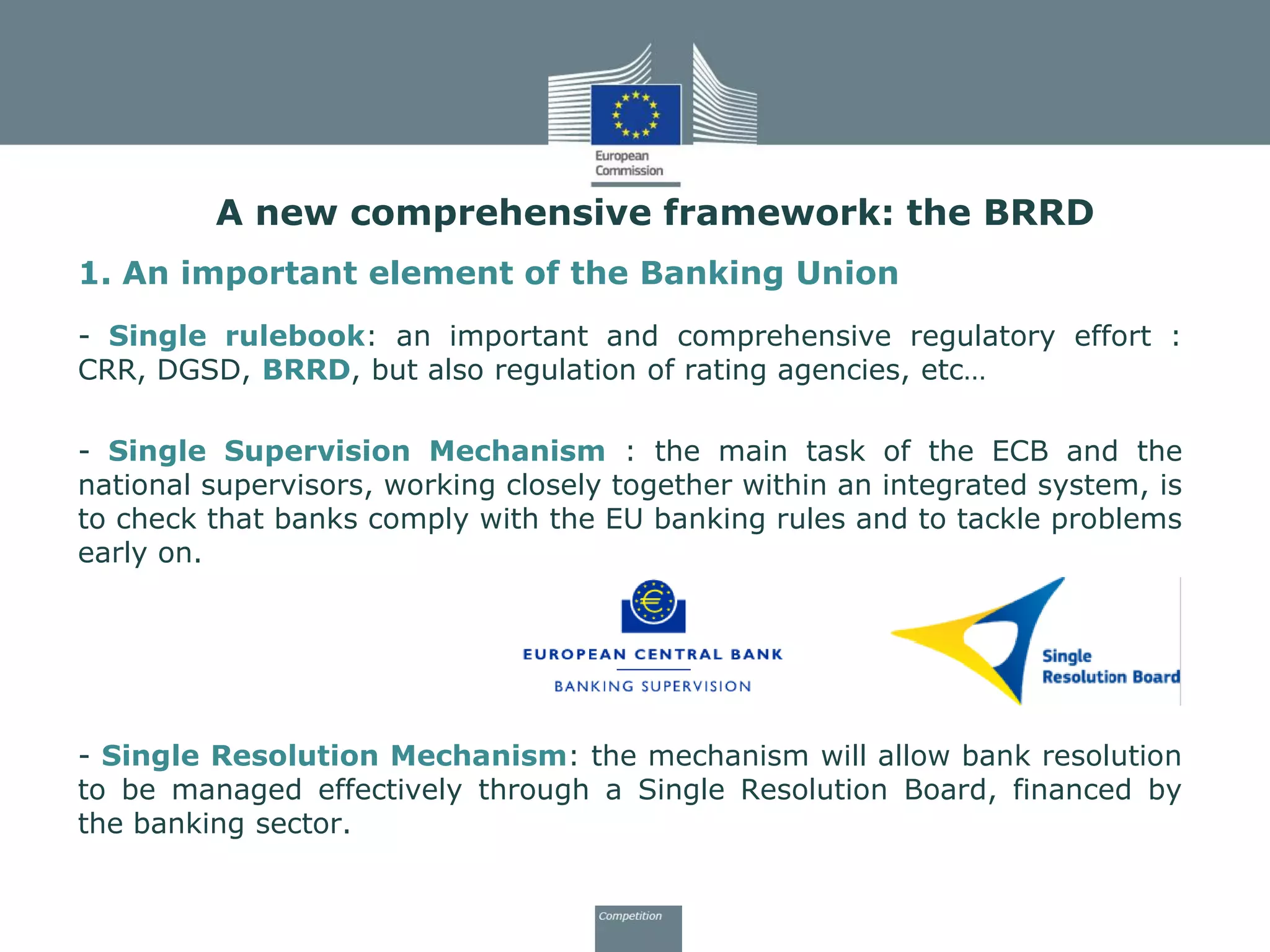 1. An important element of the Banking Union
- Single rulebook: an important and comprehensive regulatory effort :
CRR, DGSD, BRRD, but also regulation of rating agencies, etc…
- Single Supervision Mechanism : the main task of the ECB and the
national supervisors, working closely together within an integrated system, is
to check that banks comply with the EU banking rules and to tackle problems
early on.
- Single Resolution Mechanism: the mechanism will allow bank resolution
to be managed effectively through a Single Resolution Board, financed by
the banking sector.
A new comprehensive framework: the BRRD
 