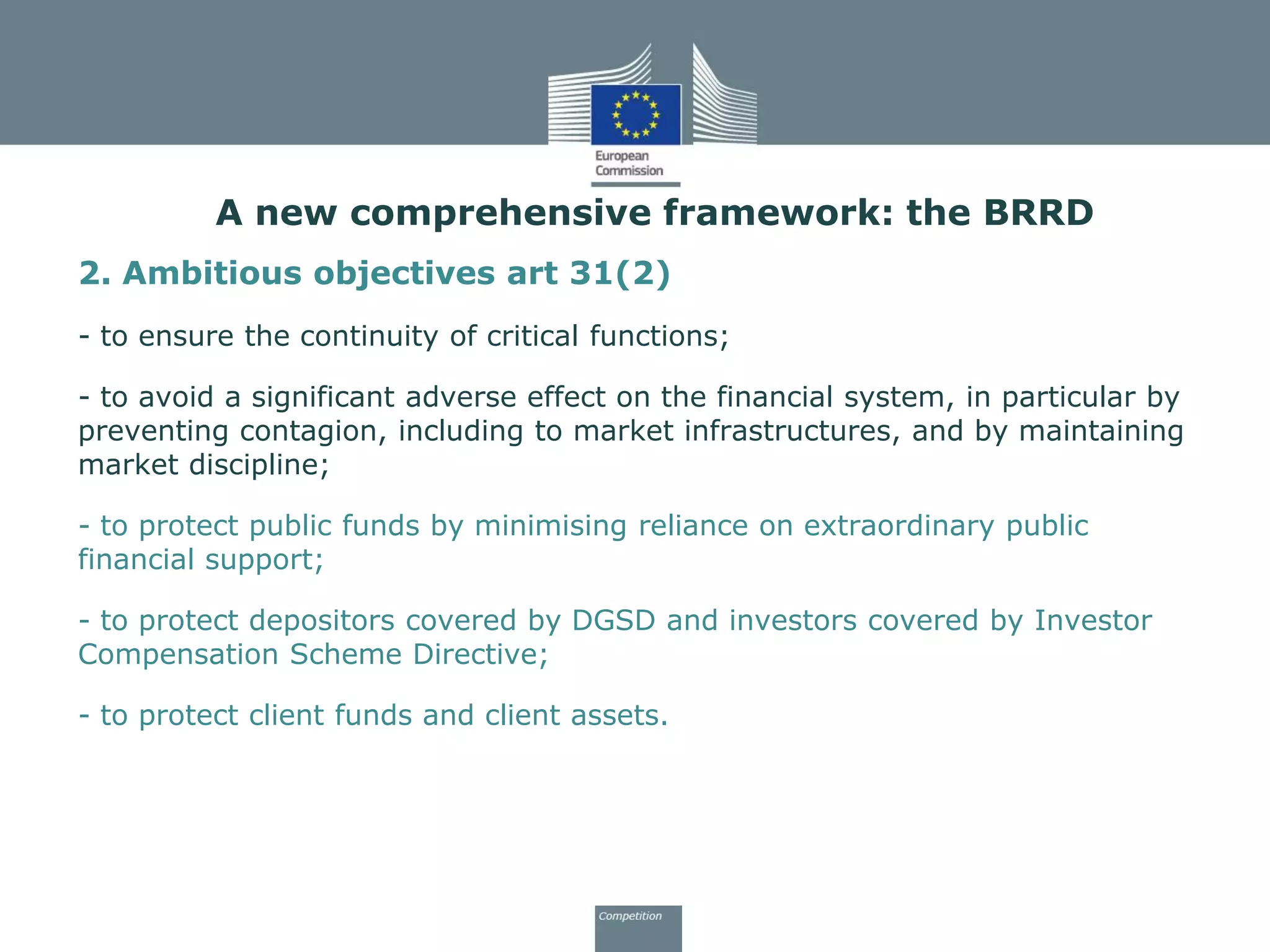 2. Ambitious objectives art 31(2)
- to ensure the continuity of critical functions;
- to avoid a significant adverse effect on the financial system, in particular by
preventing contagion, including to market infrastructures, and by maintaining
market discipline;
- to protect public funds by minimising reliance on extraordinary public
financial support;
- to protect depositors covered by DGSD and investors covered by Investor
Compensation Scheme Directive;
- to protect client funds and client assets.
A new comprehensive framework: the BRRD
 