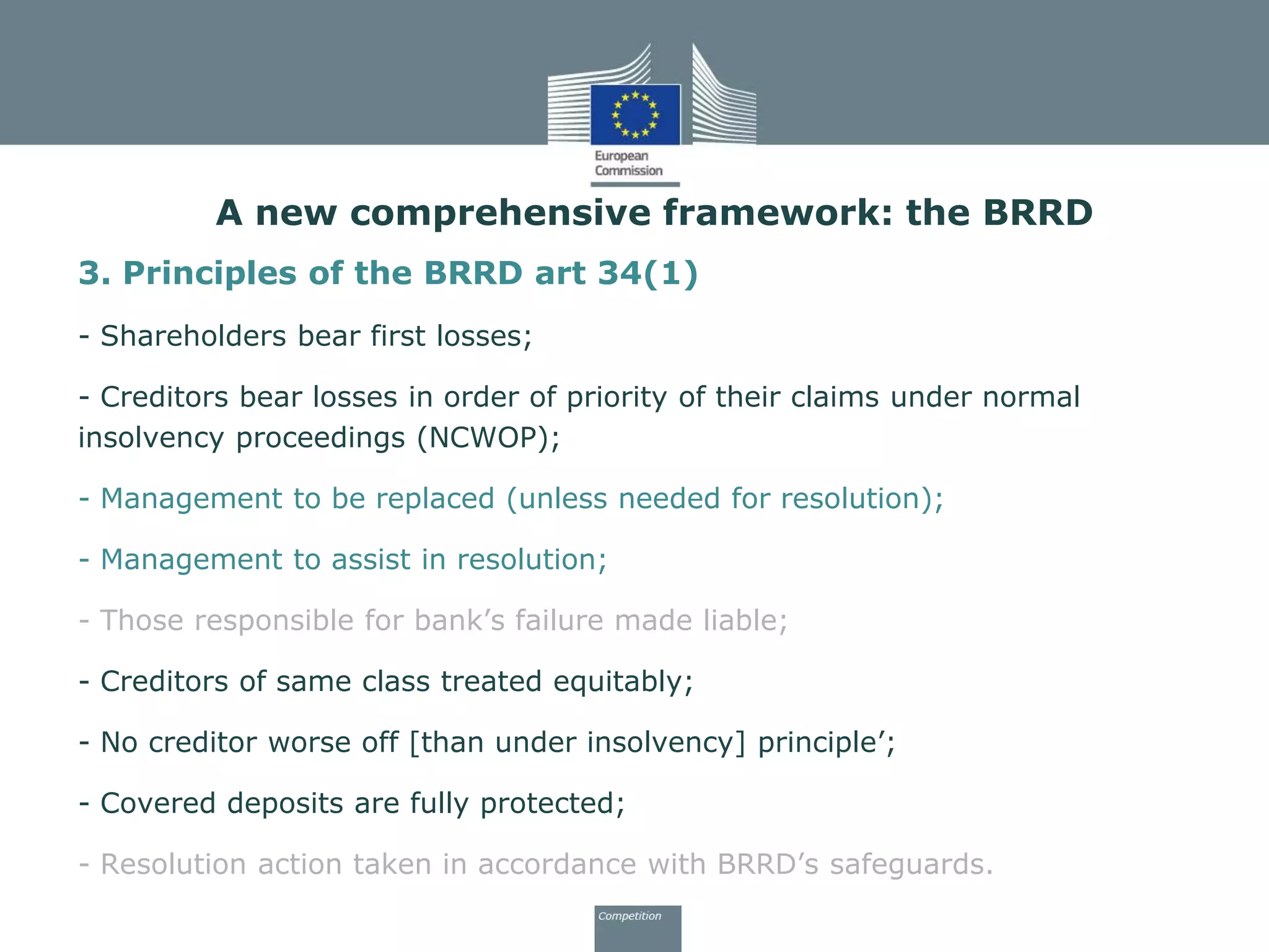 3. Principles of the BRRD art 34(1)
- Shareholders bear first losses;
- Creditors bear losses in order of priority of their claims under normal
insolvency proceedings (NCWOP);
- Management to be replaced (unless needed for resolution);
- Management to assist in resolution;
- Those responsible for bank’s failure made liable;
- Creditors of same class treated equitably;
- No creditor worse off [than under insolvency] principle’;
- Covered deposits are fully protected;
- Resolution action taken in accordance with BRRD’s safeguards.
A new comprehensive framework: the BRRD
 