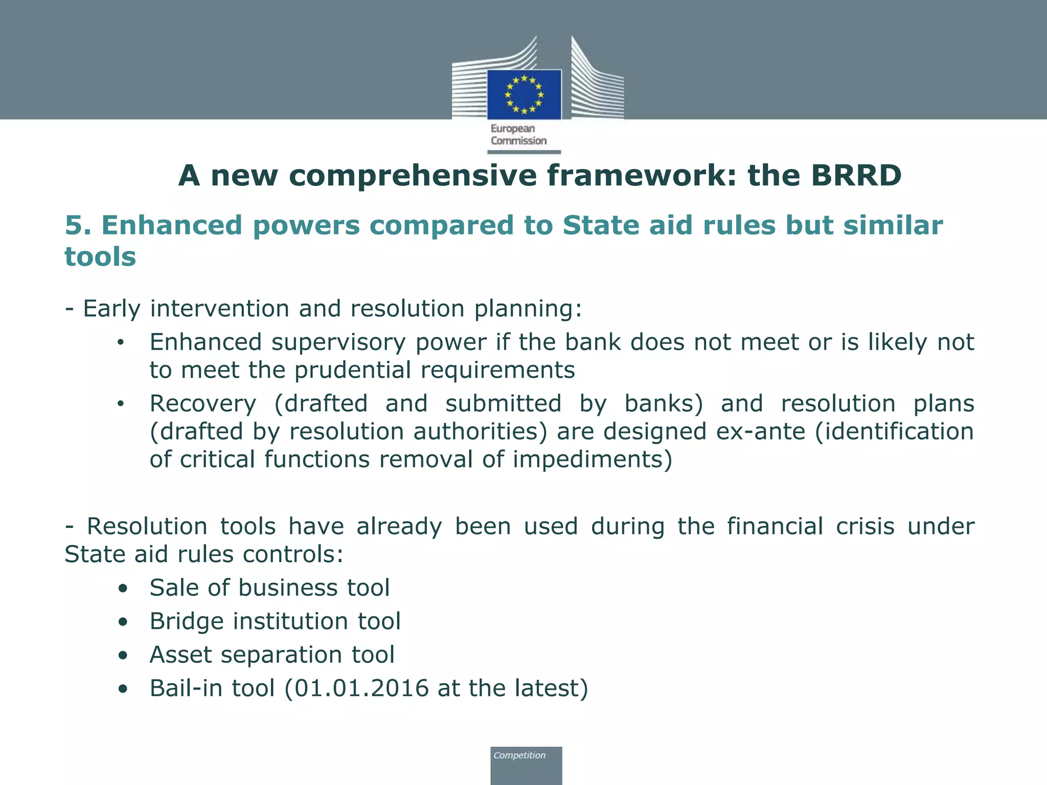 5. Enhanced powers compared to State aid rules but similar
tools
- Early intervention and resolution planning:
• Enhanced supervisory power if the bank does not meet or is likely not
to meet the prudential requirements
• Recovery (drafted and submitted by banks) and resolution plans
(drafted by resolution authorities) are designed ex-ante (identification
of critical functions removal of impediments)
- Resolution tools have already been used during the financial crisis under
State aid rules controls:
• Sale of business tool
• Bridge institution tool
• Asset separation tool
• Bail-in tool (01.01.2016 at the latest)
A new comprehensive framework: the BRRD
 