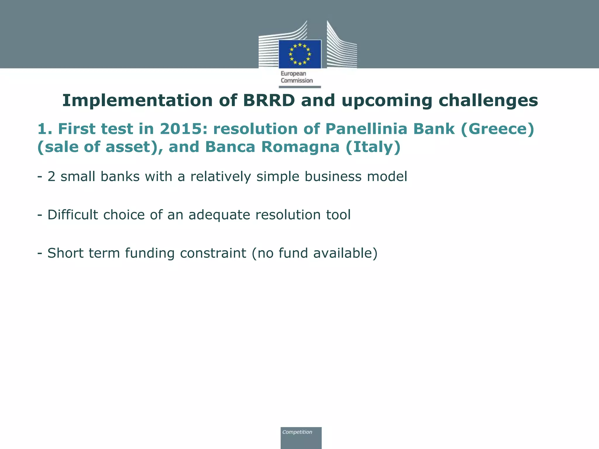 Implementation of BRRD and upcoming challenges
1. First test in 2015: resolution of Panellinia Bank (Greece)
(sale of asset), and Banca Romagna (Italy)
- 2 small banks with a relatively simple business model
- Difficult choice of an adequate resolution tool
- Short term funding constraint (no fund available)
 