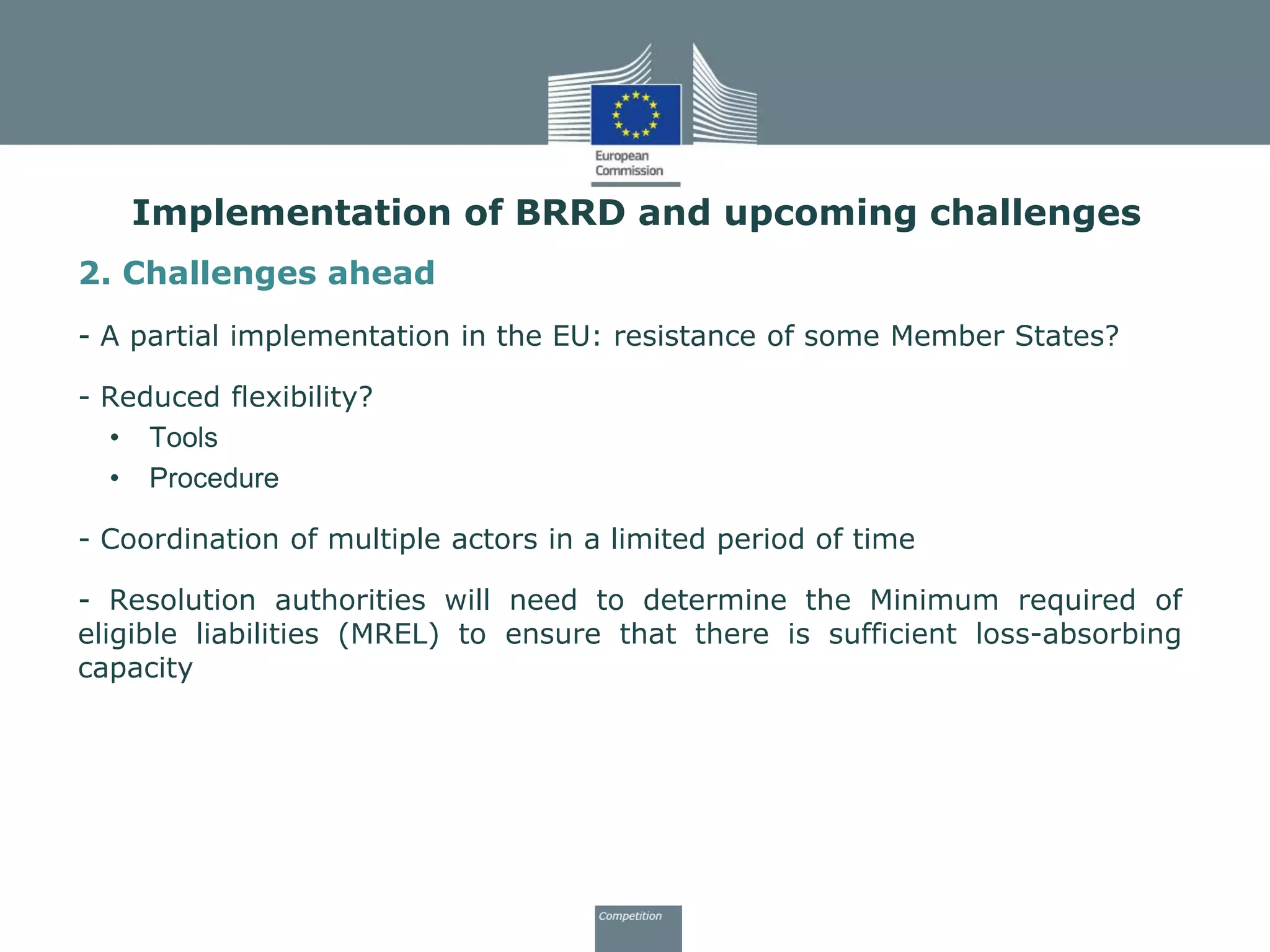 Implementation of BRRD and upcoming challenges
2. Challenges ahead
- A partial implementation in the EU: resistance of some Member States?
- Reduced flexibility?
• Tools
• Procedure
- Coordination of multiple actors in a limited period of time
- Resolution authorities will need to determine the Minimum required of
eligible liabilities (MREL) to ensure that there is sufficient loss-absorbing
capacity
 