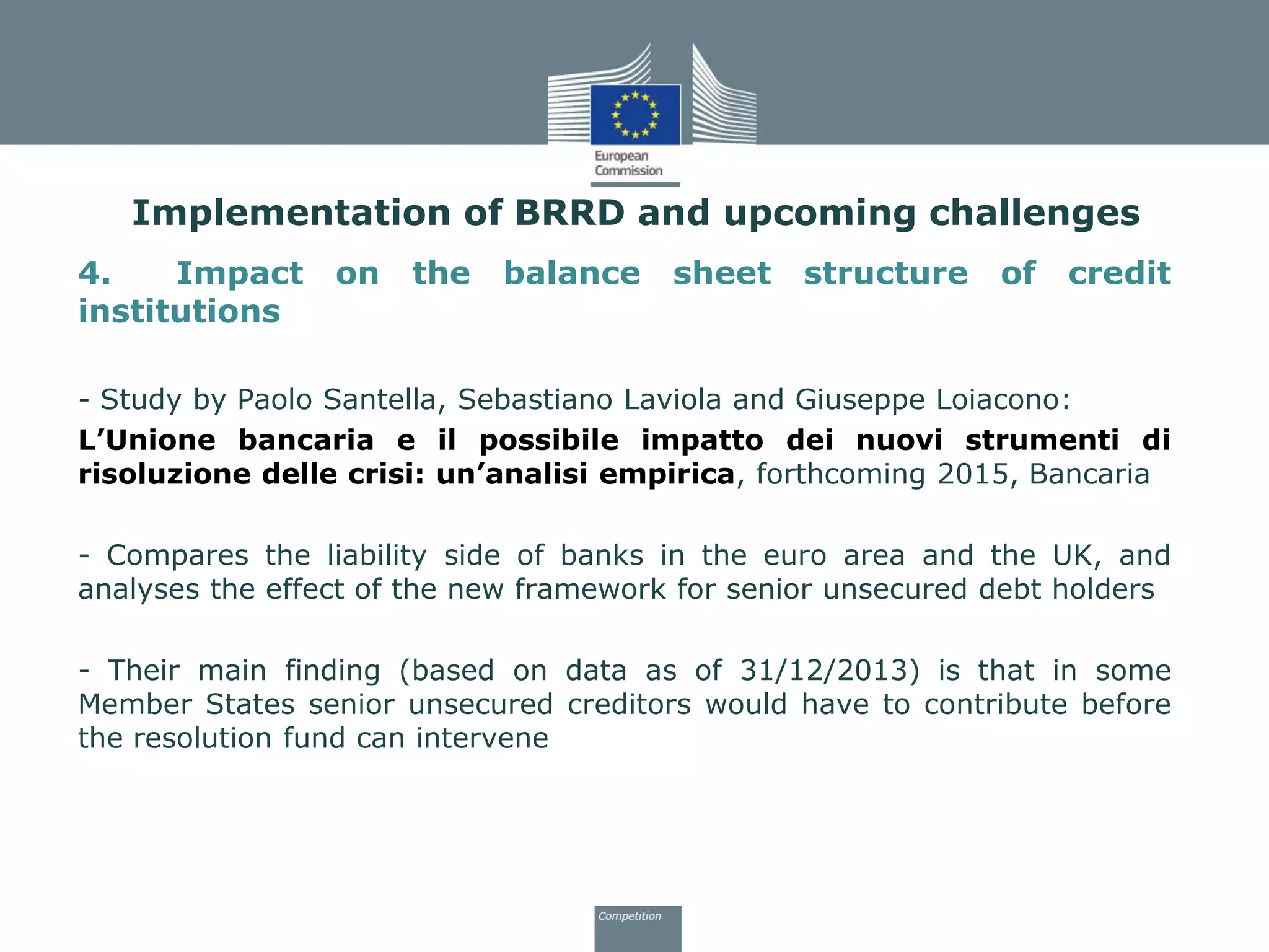 4. Impact on the balance sheet structure of credit
institutions
- Study by Paolo Santella, Sebastiano Laviola and Giuseppe Loiacono:
L’Unione bancaria e il possibile impatto dei nuovi strumenti di
risoluzione delle crisi: un’analisi empirica, forthcoming 2015, Bancaria
- Compares the liability side of banks in the euro area and the UK, and
analyses the effect of the new framework for senior unsecured debt holders
- Their main finding (based on data as of 31/12/2013) is that in some
Member States senior unsecured creditors would have to contribute before
the resolution fund can intervene
Implementation of BRRD and upcoming challenges
 