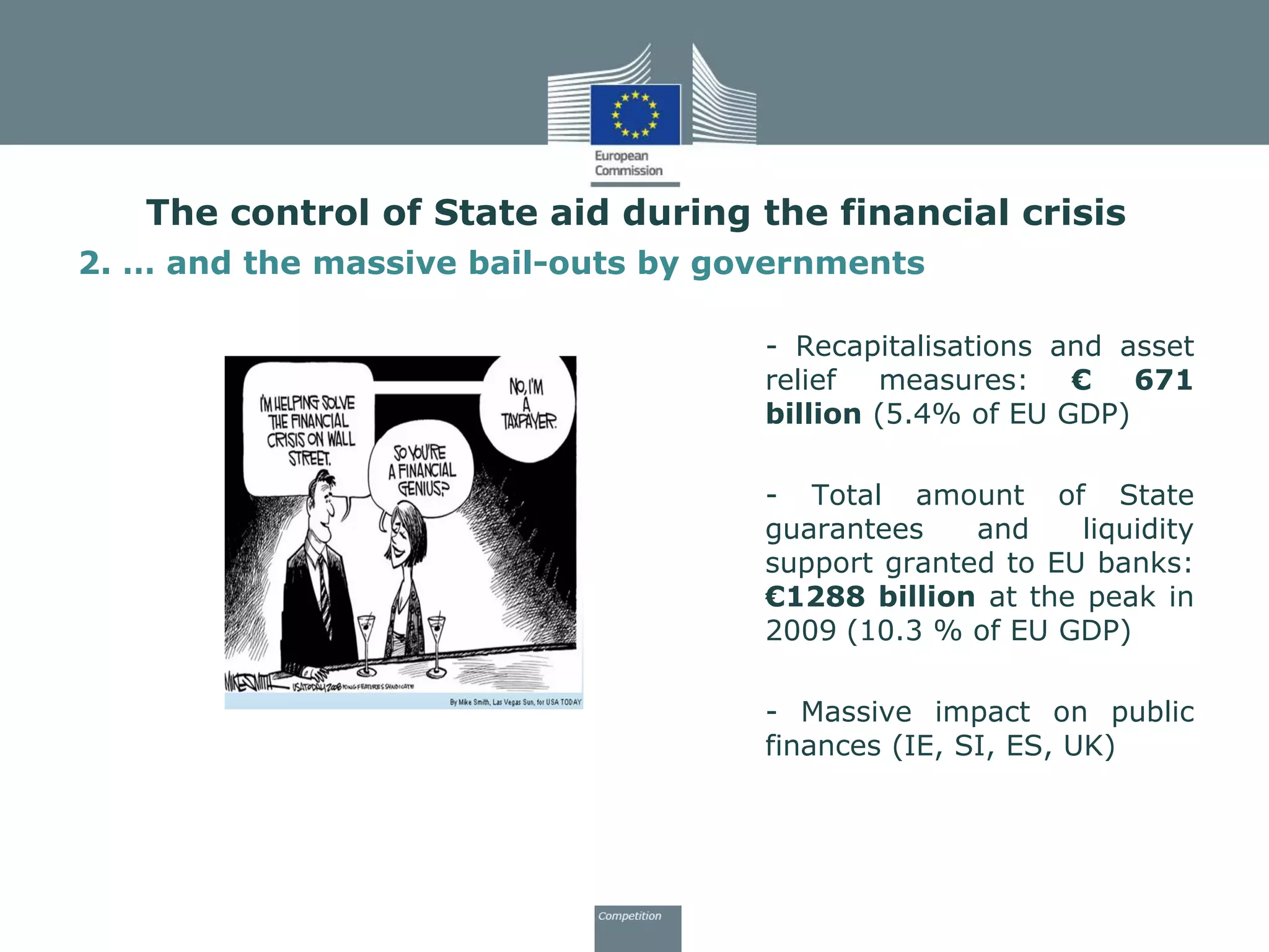 2. … and the massive bail-outs by governments
- Recapitalisations and asset
relief measures: € 671
billion (5.4% of EU GDP)
- Total amount of State
guarantees and liquidity
support granted to EU banks:
€1288 billion at the peak in
2009 (10.3 % of EU GDP)
- Massive impact on public
finances (IE, SI, ES, UK)
The control of State aid during the financial crisis
 