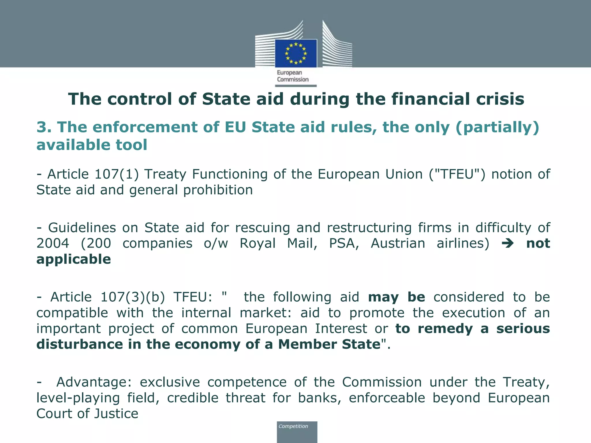 3. The enforcement of EU State aid rules, the only (partially)
available tool
- Article 107(1) Treaty Functioning of the European Union ("TFEU") notion of
State aid and general prohibition
- Guidelines on State aid for rescuing and restructuring firms in difficulty of
2004 (200 companies o/w Royal Mail, PSA, Austrian airlines)  not
applicable
- Article 107(3)(b) TFEU: " the following aid may be considered to be
compatible with the internal market: aid to promote the execution of an
important project of common European Interest or to remedy a serious
disturbance in the economy of a Member State".
- Advantage: exclusive competence of the Commission under the Treaty,
level-playing field, credible threat for banks, enforceable beyond European
Court of Justice
The control of State aid during the financial crisis
 