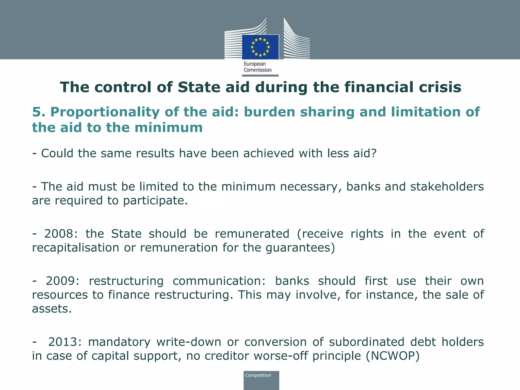 5. Proportionality of the aid: burden sharing and limitation of
the aid to the minimum
- Could the same results have been achieved with less aid?
- The aid must be limited to the minimum necessary, banks and stakeholders
are required to participate.
- 2008: the State should be remunerated (receive rights in the event of
recapitalisation or remuneration for the guarantees)
- 2009: restructuring communication: banks should first use their own
resources to finance restructuring. This may involve, for instance, the sale of
assets.
- 2013: mandatory write-down or conversion of subordinated debt holders
in case of capital support, no creditor worse-off principle (NCWOP)
The control of State aid during the financial crisis
 