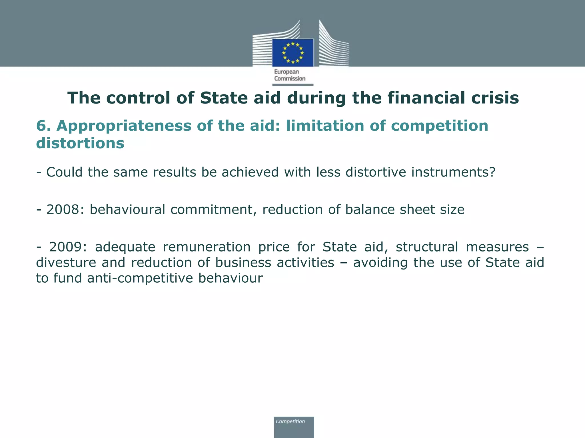 6. Appropriateness of the aid: limitation of competition
distortions
- Could the same results be achieved with less distortive instruments?
- 2008: behavioural commitment, reduction of balance sheet size
- 2009: adequate remuneration price for State aid, structural measures –
divesture and reduction of business activities – avoiding the use of State aid
to fund anti-competitive behaviour
The control of State aid during the financial crisis
 