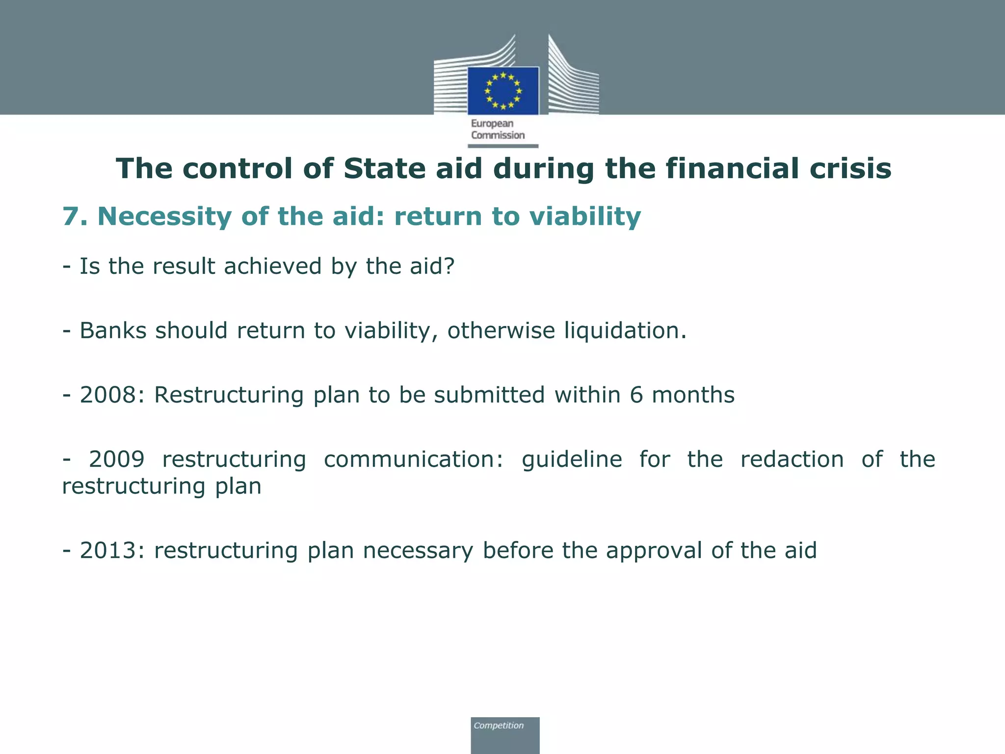 7. Necessity of the aid: return to viability
- Is the result achieved by the aid?
- Banks should return to viability, otherwise liquidation.
- 2008: Restructuring plan to be submitted within 6 months
- 2009 restructuring communication: guideline for the redaction of the
restructuring plan
- 2013: restructuring plan necessary before the approval of the aid
The control of State aid during the financial crisis
 