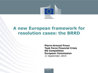 Pierre-Arnaud Proux
Task Force Financial Crisis
DG Competition
European Commission
11 September 2015
A new European framework for
resolution cases: the BRRD
 