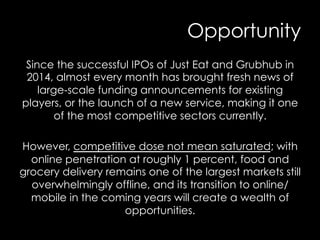 Opportunity
Since the successful IPOs of Just Eat and Grubhub in
2014, almost every month has brought fresh news of
large-scale funding announcements for existing
players, or the launch of a new service, making it one
of the most competitive sectors currently.
However, competitive dose not mean saturated; with
online penetration at roughly 1 percent, food and
grocery delivery remains one of the largest markets still
overwhelmingly offline, and its transition to online/
mobile in the coming years will create a wealth of
opportunities.
 