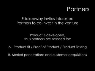 Partners
E-takeaway invites interested
Partners to co-invest in the venture
Product is developed,
thus partners are needed for:
A.  Product fit / Proof of Product / Product Testing
B. Market penetrations and customer acquisitions
 