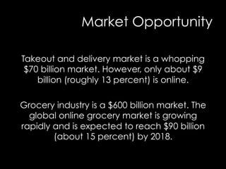 Market Opportunity
Takeout and delivery market is a whopping
$70 billion market. However, only about $9
billion (roughly 13 percent) is online.
Grocery industry is a $600 billion market. The
global online grocery market is growing
rapidly and is expected to reach $90 billion
(about 15 percent) by 2018.
 
