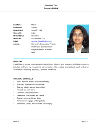 Curriculum Vitae
Santana Mallick
March 15 Page 1 / 3
Last Name Mallick
First Name Santana
Date Of Birth June 20th, 1988
Nationality Indian
Marital Status Unmarried
Mobile Nr. +91- 953 888 2205
E-Mail santana_20june@yahoo.com
Address Flat no.421, Greenwoods Pyramid,
Shabrinagar, Byatrayanapura
Bangalore-560092, Karnataka
India
_____________________________________________________________________________________
OBJECTIVE
I would like to procure a strong position wherein I can utilize my prior experience and further unlock my
potentials and hone my inter-personal communication skills, enabling organizational growth and career
advancement while being resourceful, innovative and flexible.
_____________________________________________________________________________________
PERSONAL SOFT SKILLS
- Stress resistant, reliable, loyal and trustworthy
- Structured, organized and concentrated
- Goal and solution oriented, businesslike
- Focused, and team player
- Committed, calm and confident
- Dependable, open minded and Flexible
- Creative, curious and broad vision
- Active listener, engaged and empathetic
- Independent, prompt decision maker, encouraging
 