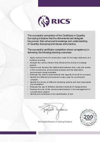 Powered by TCPDF (www.tcpdf.org)
The successful completion of the Certificate in Quantity
Surveying indicates that the aforementioned delegate
has proven their advanced knowledge and understanding
of Quantity Surveying techniques and practice.
The successful certificate completion shows competency in
delivering the following learning outcomes:
• Apply various forms of construction used for the major elements of a
building including
• Analyse the various factors that influence the choice of a design
solution
• Improve and develop the relationship between time, cost and quality
in the construction procurement process and the alternative
procurement routes available.
• Evaluate the client’s requirements with regards his brief for a project
• Identify the different procurement routes used for construction
projects
• Identify the choice of different tendering options and their associated
documentation
• Evaluate the use of different standard methods of measurement
• Develop the role of the contract administrator in the management of
a construction project
• Identify and contribute to the identification of risk
 