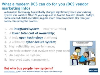 What a modern DCS can do for you (DCS vendor
marketing info)
Automation technology has probably changed significantly since your existing
system was installed 10 or 20 years ago and so has the business climate. Today’s
successful industrial operations require much more from their DCS than just
safely controlling the process.
1. An integrated system — enterprise-wide;
2. A lower total cost of ownership;
3. A truly open technology platform;
4. A verifiably cyber-secure system;
5. High reliability and performance;
6. An architecture that evolves with your needs;
7. An easy-to-use system;
8. Improved asset management.
But why buy people new systems?
www.dcsselect.eu MBA Thesis Willem Hazenberg 166 inputs from 39 country's
 