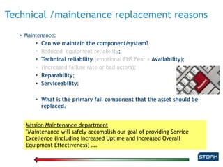 Technical /maintenance replacement reasons
• Maintenance:
• Can we maintain the component/system?
• Reduced equipment reliability;
• Technical reliability (emotional EHS Fear + Availability);
• (increased failure rate or bad actors);
• Reparability;
• Serviceability;
• What is the primary fail component that the asset should be
replaced.
Mission Maintenance department
"Maintenance will safely accomplish our goal of providing Service
Excellence (including increased Uptime and increased Overall
Equipment Effectiveness) ….
 