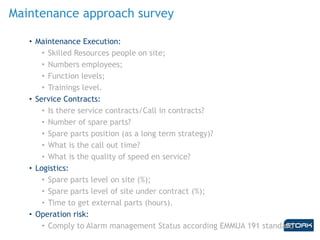 Maintenance approach survey
• Maintenance Execution:
• Skilled Resources people on site;
• Numbers employees;
• Function levels;
• Trainings level.
• Service Contracts:
• Is there service contracts/Call in contracts?
• Number of spare parts?
• Spare parts position (as a long term strategy)?
• What is the call out time?
• What is the quality of speed en service?
• Logistics:
• Spare parts level on site (%);
• Spare parts level of site under contract (%);
• Time to get external parts (hours).
• Operation risk:
• Comply to Alarm management Status according EMMUA 191 standard
 
