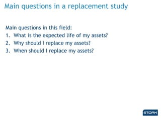 Main questions in a replacement study
Main questions in this field:
1. What is the expected life of my assets?
2. Why should I replace my assets?
3. When should I replace my assets?
 