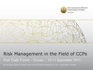 Risk Management in the Field of CCPs
Post Trade Forum – Vienna – 10-11 September 2015
By Giuseppe Insalaco, Markets Policy Division, Market Infrastructure Unit, Central Bank of Ireland
 