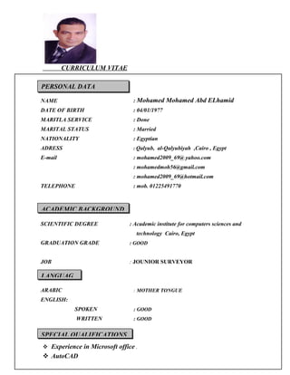 CURRICULUM VITAE
NAME : Mohamed Mohamed Abd ELhamid
DATE OF BIRTH
MARITLA SERVICE
: 04/01/1977
: Done
MARITAL STATUS : Married
NATIONALITY : Egyptian
ADRESS
E-mail
: Qalyub, al-Qalyubiyah ,Cairo , Egypt
: mohamed2009_69@ yahoo.com
: mohamedmoh56@gmail.com
: mohamed2009_69@hotmail.com
TELEPHONE : mob. 01225491770
SCIENTIFIC DEGREE : Academic institute for computers sciences and
technology Cairo, Egypt
GRADUATION GRADE : GOOD
JOB : JOUNIOR SURVEYOR
ARABIC : MOTHER TONGUE
ENGLISH:
SPOKEN : GOOD
WRITTEN : GOOD
 Experience in Microsoft office .
 AutoCAD
PERSONAL DATA
ACADEMIC BACKGROUND
LANGUAG
SPECIAL QUALIFICATIONS
 
