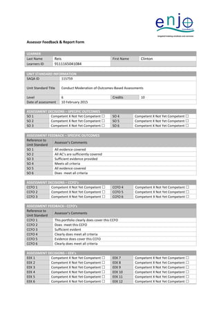 Assessor Feedback & Report Form
LEARNER
Last Name Reis First Name Clinton
Learners ID 9111165041084
UNIT STANDARD INFORMATION
SAQA ID 115759
Unit Standard Title Conduct Moderation of Outcomes-Based Assessments
Level 6 Credits 10
Date of assessment 10 February 2015
ASSESSMENT DECISIONS – SPECIFIC OUTCOMES
SO 1 Competent X Not Yet Competent  SO 4 Competent X Not Yet Competent 
SO 2 Competent X Not Yet Competent  SO 5 Competent X Not Yet Competent 
SO 3 Competent X Not Yet Competent  SO 6 Competent X Not Yet Competent 
ASSESSMENT FEEDBACK – SPECIFIC OUTCOMES
Reference to
Unit Standard
Assessor’s Comments
SO 1 All evidence covered
SO 2 All AC’s are sufficiently covered
SO 3 Sufficient evidence provided
SO 4 Meets all criteria
SO 5 All evidence covered
SO 6 Does meet all criteria
ASSESSMENT DECISIONS – CCFO’s
CCFO 1 Competent X Not Yet Competent  CCFO 4 Competent X Not Yet Competent 
CCFO 2 Competent X Not Yet Competent  CCFO 5 Competent X Not Yet Competent 
CCFO 3 Competent X Not Yet Competent  CCFO 6 Competent X Not Yet Competent 
ASSESSMENT FEEDBACK– CCFO’s
Reference to
Unit Standard
Assessor’s Comments
CCFO 1 This portfolio clearly does cover this CCFO
CCFO 2 Does meet this CCFO
CCFO 3 Sufficient evident
CCFO 4 Clearly does meet all criteria
CCFO 5 Evidence does cover this CCFO
CCFO 6 Clearly does meet all criteria
ASSESSMENT DECISIONS – EEK’s
EEK 1 Competent X Not Yet Competent  EEK 7 Competent X Not Yet Competent 
EEK 2 Competent X Not Yet Competent  EEK 8 Competent X Not Yet Competent 
EEK 3 Competent X Not Yet Competent  EEK 9 Competent X Not Yet Competent 
EEK 4 Competent X Not Yet Competent  EEK 10 Competent X Not Yet Competent 
EEK 5 Competent X Not Yet Competent  EEK 11 Competent X Not Yet Competent 
EEK 6 Competent X Not Yet Competent  EEK 12 Competent X Not Yet Competent 
 