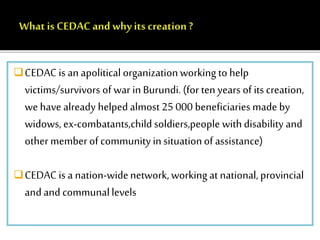 CEDAC is an apolitical organization working to help 
victims/survivors of war in Burundi. (for ten years of its creation, 
we have already helped almost 25 000 beneficiaries made by 
widows, ex-combatants,child soldiers,people with disability and 
other member of community in situation of assistance) 
CEDAC is a nation-wide network, working at national, provincial 
and and communal levels 
 