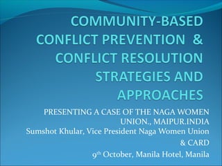 PRESENTING A CASE OF THE NAGA WOMEN 
UNION., MAIPUR.INDIA 
Sumshot Khular, Vice President Naga Women Union 
& CARD 
9th October, Manila Hotel, Manila 
 