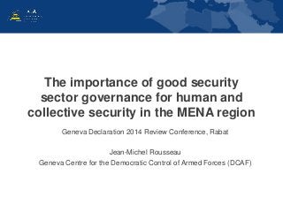 The importance of good security 
sector governance for human and 
collective security in the MENA region 
Geneva Declaration 2014 Review Conference, Rabat 
Jean-Michel Rousseau 
Geneva Centre for the Democratic Control of Armed Forces (DCAF) 
 
