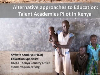 Alternative approaches to Education: 
Talent Academies Pilot In Kenya 
Shweta Sandilya (Ph.D) 
Education Specialist 
UNICEF Kenya Country Office 
ssandilya@unicef.org 
Photo: Minu Limbu/UNICEF  