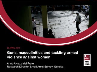 aaaaa
Guns, masculinities and tackling armed
violence against women
Anna Alvazzi del Frate
Research Director, Small Arms Survey, Geneva
29 APRIL 2014
 