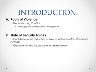 INTRODUCTION:
A. Roots of Violence
-Decades Long Conflict
• Ideologically and separatist insurgencies
B. Role of Security Forces
-Contribute to the reduction of level of violence rather than to its
increase
-Create a climate for peace and development