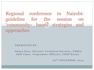 Regional conference in Nairobi: 
guideline for the session on 
'community- based strategies and 
approaches 
PRESENTED BY: 
Suny a Or r e , Di r e c to r Te chni c a l Se r v i c e s , NDMA; 
Abdi Uma r , P ro g r amme Of f i c e r e , UNDP Keny a 
26TH NOVEMBER, 2014 
 