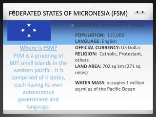 FEDERATED STATES OF MICRONESIA (FSM) 
Where is FSM? 
FSM is a grouping of 
607 small islands in the 
western pacific . It is 
comprised of 4 states, 
each having its own 
autonomous 
government and 
language. 
 LOCATION: Southwest of Hawaii 
POPULATION: 111,000 
LANGUAGE: English 
OFFICIAL CURRENCY: US Dollar 
RELIGION: Catholic, Protestant, 
others 
LAND AREA: 702 sq km (271 sq 
miles) 
WATER MASS: occupies 1 million 
sq.miles of the Pacific Ocean 
 