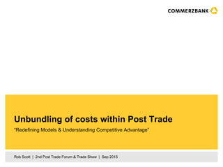 Rob Scott | 2nd Post Trade Forum & Trade Show | Sep 2015
“Redefining Models & Understanding Competitive Advantage”
Unbundling of costs within Post Trade
 