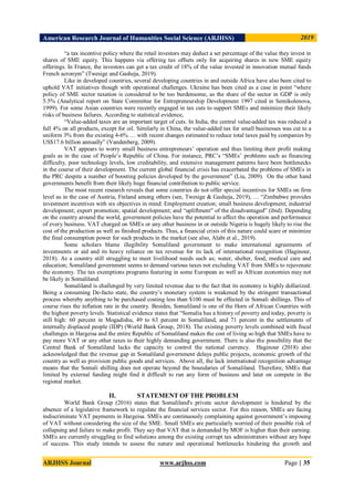American Research Journal of Humanities Social Science (ARJHSS)R) 2019
ARJHSS Journal www.arjhss.com Page | 35
“a tax incentive policy where the retail investors may deduct a set percentage of the value they invest in
shares of SME equity. This happens via offering tax offsets only for acquiring shares in new SME equity
offerings. In France, the investors can get a tax credit of 18% of the value invested in innovation mutual funds
French acronym” (Twesige and Gasheja, 2019).
Like in developed countries, several developing countries in and outside Africa have also been cited to
uphold VAT initiatives though with operational challenges. Ukraine has been cited as a case in point “where
policy of SME sector taxation is considered to be too burdensome, as the share of the sector in GDP is only
5.5% (Analytical report on State Committee for Entrepreneurship Development 1997 cited in Semikolenova,
1999). For some Asian countries were recently engaged in tax cuts to support SMEs and minimize their likely
risks of business failures. According to statistical evidence,
“Value-added taxes are an important target of cuts. In India, the central value-added tax was reduced a
full 4% on all products, except for oil. Similarly in China, the value-added tax for small businesses was cut to a
uniform 3% from the existing 4-6% … with recent changes estimated to reduce total taxes paid by companies by
US$17.6 billion annually” (Vandenberg, 2009).
VAT appears to worry small business entrepreneurs’ operation and thus limiting their profit making
goals as in the case of People’s Republic of China. For instance, PRC’s “SMEs’ problems such as financing
difficulty, poor technology levels, low creditability, and extensive management patterns have been bottlenecks
in the course of their development. The current global financial crisis has exacerbated the problems of SMEs in
the PRC despite a number of boosting policies developed by the government” (Liu, 2009). On the other hand
governments benefit from their likely huge financial contribution to public service.
The most recent research reveals that some countries do not offer special incentives for SMEs on firm
level as in the case of Austria, Finland among others (see, Twesige & Gasheja, 2019), … “Zimbabwe provides
investment incentives with six objectives in mind: Employment creation; small business development; industrial
development; export promotion; spatial development; and “upliftment” of the disadvantaged” (ibid). Depending
on the country around the world, government policies have the potential to affect the operation and performance
of every business. VAT charged on SMEs or any other business in or outside Nigeria is hugely likely to rise the
cost of the production as well as finished products. Thus, a financial crisis of this nature could scare or minimize
the final consumption power for such products in the market (see also, Alabi et al., 2019).
Some scholars blame illegibility Somaliland government to make international agreements of
investments or aid and its heavy reliance on tax revenue for its lack of international recognition (Haginour,
2018). As a country still struggling to meet livelihood needs such as; water, shelter, food, medical care and
education; Somaliland government seems to demand various taxes not excluding VAT from SMEs to rejuvenate
the economy. The tax exemptions programs featuring in some European as well as African economies may not
be likely in Somaliland.
Somaliland is challenged by very limited revenue due to the fact that its economy is highly dollarized.
Being a consuming De-facto state, the country’s monetary system is weakened by the stringent transactional
process whereby anything to be purchased costing less than $100 must be effected in Somali shillings. This of
course rises the inflation rate in the country. Besides, Somaliland is one of the Horn of African Countries with
the highest poverty levels. Statistical evidence states that “Somalia has a history of poverty and today, poverty is
still high: 60 percent in Mogadishu, 49 to 63 percent in Somaliland, and 71 percent in the settlements of
internally displaced people (IDP) (World Bank Group, 2018). The existing poverty levels combined with fiscal
challenges in Hargeisa and the entire Republic of Somaliland makes the cost of living so high that SMEs have to
pay more VAT or any other taxes to their highly demanding government. There is also the possibility that the
Central Bank of Somaliland lacks the capacity to control the national currency. Haginour (2018) also
acknowledged that the revenue gap in Somaliland government delays public projects, economic growth of the
country as well as provision public goods and services. Above all, the lack international recognition advantage
means that the Somali shilling does not operate beyond the boundaries of Somaliland. Therefore, SMEs that
limited by external funding might find it difficult to run any form of business and later on compete in the
regional market.
II. STATEMENT OF THE PROBLEM
World Bank Group (2016) states that Somaliland's private sector development is hindered by the
absence of a legislative framework to regulate the financial services sector. For this reason, SMEs are facing
indiscriminate VAT payments in Hargeisa. SMEs are continuously complaining against government’s imposing
of VAT without considering the size of the SME. Small SMEs are particularly worried of their possible risk of
collapsing and failure to make profit. They say that VAT that is demanded by MOF is higher than their earning.
SMEs are currently struggling to find solutions among the existing corrupt tax administrators without any hope
of success. This study intends to assess the nature and operational bottlenecks hindering the growth and
 