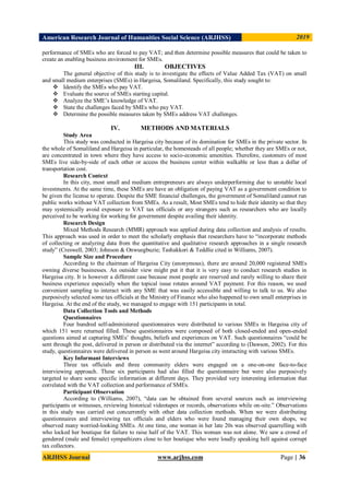 American Research Journal of Humanities Social Science (ARJHSS)R) 2019
ARJHSS Journal www.arjhss.com Page | 36
performance of SMEs who are forced to pay VAT; and then determine possible measures that could be taken to
create an enabling business environment for SMEs.
III. OBJECTIVES
The general objective of this study is to investigate the effects of Value Added Tax (VAT) on small
and small medium enterprises (SMEs) in Hargeisa, Somaliland. Specifically, this study sought to:
 Identify the SMEs who pay VAT.
 Evaluate the source of SMEs starting capital.
 Analyze the SME’s knowledge of VAT.
 State the challenges faced by SMEs who pay VAT.
 Determine the possible measures taken by SMEs address VAT challenges.
IV. METHODS AND MATERIALS
Study Area
This study was conducted in Hargeisa city because of its domination for SMEs in the private sector. In
the whole of Somaliland and Hargeisa in particular, the homesteads of all people; whether they are SMEs or not,
are concentrated in town where they have access to socio-economic amenities. Therefore, customers of most
SMEs live side-by-side of each other or access the business center within walkable or less than a dollar of
transportation cost.
Research Context
In this city, most small and medium entrepreneurs are always underperforming due to unstable local
investments. At the same time, these SMEs are have an obligation of paying VAT as a government condition to
be given the license to operate. Despite the SME financial challenges, the government of Somaliland cannot run
public works without VAT collection from SMEs. As a result, Most SMEs tend to hide their identity so that they
may systemically avoid exposure to VAT tax officials or any strangers such as researchers who are locally
perceived to be working for working for government despite availing their identity.
Research Design
Mixed Methods Research (MMR) approach was applied during data collection and analysis of results.
This approach was used in order to meet the scholarly emphasis that researchers have to “incorporate methods
of collecting or analyzing data from the quantitative and qualitative research approaches in a single research
study” (Creswell, 2003; Johnson & Onwuegbuzie; Tashakkori & Teddlie cited in Williams, 2007).
Sample Size and Procedure
According to the chairman of Hargeisa City (anonymous), there are around 20,000 registered SMEs
owning diverse businesses. An outsider view might put it that it is very easy to conduct research studies in
Hargeisa city. It is however a different case because most people are reserved and rarely willing to share their
business experience especially when the topical issue rotates around VAT payment. For this reason, we used
convenient sampling to interact with any SME that was easily accessible and willing to talk to us. We also
purposively selected some tax officials at the Ministry of Finance who also happened to own small enterprises in
Hargeisa. At the end of the study, we managed to engage with 151 participants in total.
Data Collection Tools and Methods
Questionnaires
Four hundred self-administered questionnaires were distributed to various SMEs in Hargeisa city of
which 151 were returned filled. These questionnaires were composed of both closed-ended and open-ended
questions aimed at capturing SMEs’ thoughts, beliefs and experiences on VAT. Such questionnaires “could be
sent through the post, delivered in person or distributed via the internet” according to (Dawson, 2002). For this
study, questionnaires were delivered in person as went around Hargeisa city interacting with various SMEs.
Key Informant Interviews
Three tax officials and three community elders were engaged on a one-on-one face-to-face
interviewing approach. These six participants had also filled the questionnaire but were also purposively
targeted to share some specific information at different days. They provided very interesting information that
correlated with the VAT collection and performance of SMEs.
Participant Observation
According to (Williams, 2007), “data can be obtained from several sources such as interviewing
participants or witnesses, reviewing historical videotapes or records, observations while on-site.” Observations
in this study was carried out concurrently with other data collection methods. When we were distributing
questionnaires and interviewing tax officials and elders who were found managing their own shops, we
observed many worried-looking SMEs. At one time, one woman in her late 20s was observed quarrelling with
who locked her boutique for failure to raise half of the VAT. This woman was not alone. We saw a crowd of
gendered (male and female) sympathizers close to her boutique who were loudly speaking hell against corrupt
tax collectors.
 