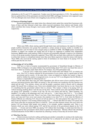 American Research Journal of Humanities Social Science (ARJHSS)R) 2019
ARJHSS Journal www.arjhss.com Page | 38
wholesalers at 46.3% and 33.7% respectively. Venders were the least equivalent to 19.9%. The qualitative data
that was gathered from all the participants unveiled that both SMEs and bigger businesses were supposed to pay
VAT tax although some most of them were struggling to pay and stay in business.
4.5 Sources of Starting Capital
Research participants were asked where they obtained initial capital they started their businesses with.
Some of them said they obtained a bank loan, others received remittances from relatives and friends, while
others contribute their money through a local system called “Kayd” represented by 16.6%, 19.8% and 63.6%
respectively.
Table 5: Source of Initial Capital
Categories Frequency Percentage
Bank Loan 25 16.6%
Remittances 30 19.8%
Saved through (kayd) 96 63.6%
Total 151 100%
While some SMEs obtain starting capital through banks loans and remittances, the majority of the poor
people mobilize themselves into groups that contribute a certain amount of money weekly or monthly in a
period of around a year for them to raise enough money to establish an SME. This Kayd system recommends
members to support one member per month until all of them are supported to establish their independent
businesses. Kayd system could empower SMEs to become self-sustainable although it requires a lot of patience
to have all the group members financially supported. Those SMEs that use bank loans could also be empowered
to utilize their money in a disciplined manner since they more likely required to return the money with interest.
Those SMEs who received the starting capital in form of remittances are more likely to be paying VAT tax
without pain like the rest of all.
4.6 Knowledge of VAT to SMEs
VAT tax is a form of taxation recommended by government of Somaliland through its Ministry of
Finance. SMEs in Hargeisa were asked whether they had knowledge about VAT and it was found that some of
them knew about its existence while others did not. For instance, one of the participants said,
“I can say VAT is what every country of the world works and without VAT, no country can
exist. Also VAT is charity collected by the government of every nation, and it’s agreed upon by both
government and its society. At the same time, it does not depend on whether the country is large or
small or whether the country is recognized or not, we can say VAT is an obligation that the Ministry of
Finance is responsible for collecting from us.”
On the other hand, there were also other respondents who did not seem to know anything about VAT
and were just paying because other SMEs are paying it. One old woman was wondering why this question was
asked and she said, “You scholars, always you ask the people a questions which is known only to educated
people. Me myself who is talking to you, I have never attended school, I just know that tax is a tax. I know that
it’s something that the government collects from its citizens.” This women is likely to be paying VAT tax
without knowing anything about it and she may not be alone. There could be more male and female SMEs who
are paying VAT ignorantly. A woman in her late 70s was very honest and told me, “Mam (meaning ‘my
daughter’), I’m going to the pilgrimage and I can’t tell any lie … I don’t know what VAT is …” In a related
story, another respondent also said, “Since I was born, I have been hearing VAT, and general tax, but I don’t
know, just I pay and I have never seen anyone who explains to me what VAT is. Even when the Ministry of
Finance Officials are collecting VAT, they do not tell me what it is. The main purpose that I pay VAT tax is I
believe that my business is not existing without paying VAT … I believe that there are many VAT payers who
don’t know what they are paying and what it is used for.” There yet other business owners who were said to be
paying VAT just because other people were paying it. For example, another respondent said, “there is no
business which can work without paying VAT, and all the activities of the government depend on the VAT
payment …”. If more and more SMEs are paying VAT without their knowledge, it could mean that they are
being exploited by their government which claims to protect their businesses. Ministry official take advantage
of limited education of most SMEs to cheat them by collecting a variety of taxes they do not know about.
4.7 Who Pays Vat Tax
Almost everyone involved in selling and buying any product/ commodity in existing in the market pays
VAT. The interaction with Ministry of Finance found that Vat is collected by all sellers in each stage of the
 