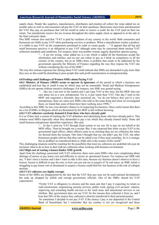 American Research Journal of Humanities Social Science (ARJHSS)R) 2019
ARJHSS Journal www.arjhss.com Page | 39
supply chain. People like suppliers, manufacturers, distributors and retailers all collect the value added tax on
taxable sales as well as end consumers all pay the VAT on their purchases. Businesses must track and document
the VAT they pay on purchases that will be resold in order to receive a credit for the VAT paid on their tax
return. Tax jurisdictions receive the tax revenue throughout the entire supply chain as opposed to at the sale to
the final consumer chain.
One SME woman also said that “VAT is paid by residents of any country in the world. Both consumers and
businesses are liable to pay VAT when purchasing services or products. When a manufacturer creates a product,
it is liable to pay VAT on the components purchased in order to create goods. …” It appears that all big and
small businesses perceive it an obligation to pay VAT although some may be concerned about unclear VAT
collection standards and conditions. For instance, there was another woman eagerly shared her opinion saying,
“… if am not wrong, value added tax is a tax which is added all the businesses accept the
wholesalers and retailers, and no one can refuse to pay as I think its compulsory to all the
citizens of the country, but as an SMEs there is problem that needs to be addressed by the
government specially the Ministry of Finance regarding the way they impose the VAT rate
without considering the size of the SME.”
The way this woman expresses her feeling about VAT could indicate that SMEs are demanded to pay more than
they save as this could be disturbing to poor people that seek profit maximization in entrepreneurship.
4.8 Feelings and Challenges of Women SMEs about Paying VAT
4.8.1 Ministry of Finance (MOF) seems to operate in ignorance of the period in which a business was
established and how big or small it may be which may not be reasonable. Small and Medium Entrepreneurs
(SMEs) do not operate without sensitive challenges. For instance, one SME was quoted saying,
“… like me, I am new to the market and I can’t pay VAT at this time, but the MOF does not
care about me as a new entrepreneur. For it, it just wants their VAT. One day I went to the
MOF and requested a discount, they answered me, “we do not believe that you’re a new
entrepreneur, there are some new SMEs who told us the same thing and when we investigated
them, we found that some of them have been working since 1999s.’’
According to this SME, he was even denied a chance to of inspecting his business. Once could reason that there
are a lot of SMEs in Hargeisa which are threatened by the MOF to fail without knowing.
4.8.2 VAT collectors carelessly demand it from those who have already paid.
It is as if they lack a system of tracking the VAT defaulters and identifying those who have already paid it. This
irritates most SMEs especially when they demanded to pay a tax which they already cleared lately. Some old
small business entrepreneur shared her experience. She said,
“… In fact I send my VAT through Zaad system to my son Ali to pay on my behalf at the
MOF office. Then he brought me a receipt. But, I was surprised that when we pay VAT to the
government legal offices, others officers come to us claiming they are tax collectors but when
we showed them the receipts. One time I thought that my son didn’t pay the VAT, but other
businesses people told me that they can be asked even if they paid yesterday. So it is strange,
but no problem we transferred them to Allah who is the creator of this world.”
This challenging situation could be resulting for the possibility that most tax collectors are unskilled who just do
not know what to do or how to deal with tax collection when working with business environment.
4.8.3 High cost of renting a houses hinder SME growth.
Apart from the challenge associated with VAT collection, there were some SMEs who were complaining about
shortage of money to pay house rent and difficulty to secure an operational license. For instance one SME told
me, “I don’t have a license and I don’t want to take it this time, because my business doesn’t deserve to have a
license, license is difficult to pay the rent, so how can you ask me to acquire it? In real sense, an SME which is
struggling to pay house rent or threatened to acquire a license could find his/ her business at the risk of collapse
anytime.
4.8.4 VAT collectors are highly corrupt.
Some of the SMEs are disappointed by the fact that the VAT they pay may not be used national development
but ends up chopped by selfish and corrupt government officials. One of the SMEs shared his VAT
expectations:
“Firstly VAT is obligatory to citizens and the main aim that I pay it expecting its return as
road construction, empowering security services, public work, paying civil servants’ salaries,
improving and extending health services to the rural areas and educational services to our
children. But, government does not use VAT for the reasons they collected it from us, and I
hear that 50% of the money they collected is directly transferred to their personal pocket.
So sometimes I decided to not pay VAT if the money I pay is not deposited to the Central
Bank of Somaliland, but I remember that my country is not yet recognized and these
 