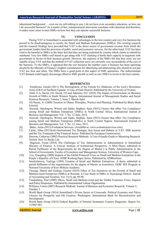 American Research Journal of Humanities Social Science (ARJHSS)R) 2019
ARJHSS Journal www.arjhss.com Page | 42
educational background … even me my self-talking to you, I do not have even secondary education, so how can
I do successful business? As a matter of fact, entrepreneurial innovation correlates with education and therefore,
it makes more sense to train SMEs on how best they can operate successful business.
VI. CONCLUSION
Paying VAT in Somaliland is associated with advantages to the host country and very few business but
proved to be disadvantageous to mostly the Small and Medium Entrepreneurs (SMEs). The existing research
and the research findings have provided that VAT is the direct source of government revenue from which the
government leaders fund the provision of public social and economic services. On the other hand, VAT has been
cited to be harmful to SMEs as the latter feel that they are being exploited by country which claims to rebuild its
statehood. Very few SMEs well found to get along with VAT claiming it builds their capacity to negotiate with
government in favour of their business growth. However, the majority of the SMEs felt that they were/ are not
capable of pay VAT and that the method of VAT collection were/ are currently very inconsiderate of the size of
the business. To the SMEs, it appeared that the size business the number years a business has been operating
should be the Ministry of Finance’s highest consideration for identifying and determining who should or not pay
VAT tax, how and when. The SMEs have a good point in this aspect of SME operations. The indiscriminate
VAT demand could hugely discourage effective SME growth as well as new SMEs to invest in the host country.
REFERENCES
[1]. Ainebyona, Gerald (2011) The Reintegration of the Female Ex-Abductees of the Lord’s Resistance
Army (LRA) of Northern Uganda: A Case of Gulu District. Published by the University of Tromso.
[2]. Alabi, F.A, David, J.O; David, J.O and Aderinto, O.C (2019) The Impact of Government on Business
Growth of SMEs in South Western Nigeria. International Journal of Management Studies and Social
Sciences Research; Volume 1, Issue 2, March-April.
[3]. Ali-Nayea, A. (2008) Taxation in Ghana: Principles, Practice and Planning. Published by Black Mask
Limited.
[4]. Atawodi, Ojochogwu, Winnie and Ojeka, Stephen, Aanu (2012) Factors that affect Tax Compliance
among Small and Medium Enterprises (SMEs) in North Central Africa. International Journal of
Business and Management; Vol. 7, No. 12 June, 2012.
[5]. Atawodi, Ojochogwu, Winnie and Ojeka, Stephen, Aanu (2012) Factors that affect Tax Compliance
among Small and Medium Enterprises (SMEs) in North Central Nigeria. International Journal of
Business and Management; Vol. 7. No. 12; June, 2012.
[6]. Baker, Anita (2012) Evaluation Services. (Available at: www.evaluationservices.com).
[7]. Carter, Allan (2013)(ed.) International Tax Dialogue: Key Issues and Debates in VAT, SME taxation
and the Tax Treatment of the Financial Sector. Published by European Commission).
[8]. Dawson, Catherine (2002) Practical Research Methods: A User-Friendly Guide to Mastering Research.
Oxford: How To Books Ltd.
[9]. Haginour, Faisal (2018) The Challenges of Tax Administration in Administration in Somaliland
Ministry of Finance: A Critical Analysis of Institutional Perspective. A Mini-Thesis submitted in
Partial Fulfilment of the Requirements for the Degree of Master’s in Public Administration in the
School of Government, Faculty of Economics and Management Science, University of Western Cape.
[10]. Liu, Xiangfeng (2009) Impacts of the Global Financial Crisis on Small and Medium Enterprises in the
People’s Republic of China. ADBI Working Paper Series. Published by ADBInstitute.
[11]. Semikolenova, Yadviga (1999) Taxation of Small and Medium Enterprises. A thesis submitted in
partial fulfilment of the requirements for the degree of Master in Economics, EERC MA Program in
National University of Kiev-Mohyla Academy.
[12]. Twesige, Daniel and Gasheja, Faustin (2019) Effect of Tax Incentives on the Growth of Small and
Medium-sized Enterprises (SMEs) in Rwanda: A Case Study of SMEs in Nyarujenge District. Journal
of Accounting and Taxation, Vol. 11(5), pp. 89-98.
[13]. Vandenberg, Paul (2009) Micro, Small and Medium-sized and the Global Economic Crisis: Impacts
and Policy Responses. Published by International Labour Organisation.
[14]. Williams, Carrie (2007) Research Methods. Journal of Business and Economic Research; Volume 5,
Number 3.
[15]. World Bank Group (2016) Somaliland’s Private Sector at Crossroads: Political Economy and Policy
Choices for Prosperity and Job Creation. Washington: International Bank for Reconstruction and
Development.
[16]. World Bank Group (2018) Federal Republic of Somalia Systematic Country Diagnostic. Report No.
123807-SO.
 