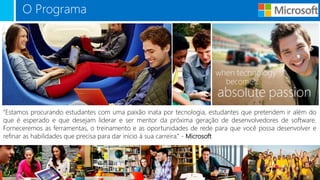 O Programa
“Estamos procurando estudantes com uma paixão inata por tecnologia, estudantes que pretendem ir além do
que é esperado e que desejam liderar e ser mentor da próxima geração de desenvolvedores de software.
Forneceremos as ferramentas, o treinamento e as oportunidades de rede para que você possa desenvolver e
refinar as habilidades que precisa para dar início à sua carreira.” - Microsoft
 
