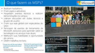 O que fazem os MSP’s?
• Realizam hackathons;
• Criam jogos e aplicativos;
• Hospedam eventos técnicos e realizam
demonstrações no campus;
• Lideram discussões em clubes técnicos e
grupos de usuário
• Criam sua rede global com especialistas do
setor;
• Participam de eventos de treinamento da
Microsoft ;exclusivos para aprender sobre as
tecnologias e os serviços mais atuais;
• Melhoram suas habilidades e oportunidade
de carreira
• Obtêm trabalhos incríveis;
 