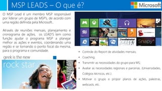 MSP LEADS – O que é?
O MSP Lead é um membro MSP responsável
por liderar um grupo de MSP’s, de acordo com
uma região definida pela Microsoft..
Através de reuniões mensais, planejamento e
cronograma de ações, os LEAD’S tem como
função ajudar o programa MSP a planejar
melhor as ações e eventos, coordenando uma
região e se tornando o ponto focal da mesma,
para o programa e comunidade. • Controle do Report de atividades mensais;
• Coaching;
• Transmitir as necessidades do grupo para MS;
• Avaliar as necessidades regionais e parcerias. (Universidades,
Colégios técnicos, etc.)
• Motivar o grupo e propor planos de ações, palestras,
webcasts, etc.
 