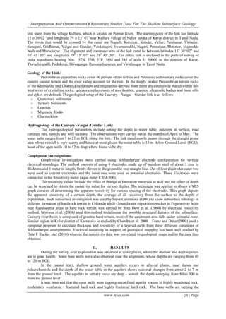 Interpretation And Optimization Of Resisitivity Studies Data For The Shallow Subsurface Geology

link starts from the village Kulluru, which is located on Pennar River. The starting point of the link has latitude
15 o 30‟02 “and longitude 79 o 15‟ 07”near Kulluru village of Nellor taluka of Karur district in Tamil Nadu.
The rivers that would be crossed by the canal are Napalli, Koraiyar, Kondar, Vellar, Pambanar, Virisalar,
Sarugani, Gridhamal, Vaigai and Gundar, Venkatagiri, Swarnamukhi, Nagari, Ponnaiyar, Motottor, Majmukta
Nadi and Marudaiyar. The alignment and command area of the link canal lie between latitudes 150 30‟ 02” and
100 45‟ 05” and longitudes 790 15‟ 07” and 780 45‟ 30”. The entire link is enclosed in the parts of survey of
India toposheets bearing Nos. 57N, 57O, 57P, 58M and 58J of scale 1: 50000 in the districts of Karur,
Thiruchirapalli, Pudukotai, Shivaganga, Ramanathapuram and Viruthnagar in Tamil Nadu.

Geology of the Link:
         Precambrian crystalline rocks cover 80 percent of the terrain and Paleozoic sedimentary rocks cover the
eastern coastal terrain and the river valley account for the rest. In the deeply eroded Precambrian terrain rocks
of the Khondalite and Charnockite Groups and migmatites derived from them are extensively traced within this
west array of crystalline rocks, igneous emplacements of anorthosites, granites, ultramafic bodies and basic sills
and dykes are defined. The geological setup of the Cauvery – Vaigai - Gundar link is as follows:
  o Quaternary sediments
  o Tertiary Sediments
  o Granites
  o Migmatic Rocks
  o Charnockites

Hydrogeology of the Cauvery -Vaigai -Gundar Link:
          The hydrogeological parameters include noting the depth to water table, outcrops at surface, road
cuttings, pits, tunnels and well sections. The observations were carried out in the months of April to May. The
water table ranges from 5 to 25 m BGL along the link. The link canal mostly passes through the draught prone
area where rainfall is very scanty and hence at most places the water table is 15 m Below Ground Level (BGL).
Most of the open wells 10 to 12 m deep where found to be dry.

Geophysical Investigations:
          Geophysical investigations were carried using Schlumberger electrode configuration for vertical
electrical soundings. The method consists of using 4 electrodes made up of stainless steel of about 3 cms in
thickness and 1 meter in length, firmly driven in the ground in one straight line. Out of four electrodes outer two
were used as current electrodes and the inner two were used as potential electrodes. These Electrodes were
connected to the Resistivity meter (aqua meter CRM-500).
          The resistivity values include the effect of change of formation materials as well and the effect of depth
can be separated to obtain the resistivity value for various depths. The technique was applied to obtain a VES
graph consists of determining the apparent resistivity for various spacing of the electrodes. This graph depicts
the apparent resistivity of a certain depth, the average of all resistivity from the surface to the depth of
exploration. Such subsurface investigation was used by Steve Cardimona (1994) to know subsurface lithology in
different formation of hard rock terrain in Colorado while Groundwater exploration studies in Pageru river basin
near Rayalseema areas in hard rock terrain was carried by Sree Devi et al. (2004) by electrical resistivity
method. Sriniwas et al. (2008) used this method to delineate the possible structural features of the subsurface.
Cauvery river basin is composed of granitic hard terrain, most of the catchment area falls under semiarid zone.
Similar region in Kolar district of Karnataka is studied by Chandra et al. 2008. Franz and Dana (2009) used a
computer program to calculate thickness and resistivity of a layered earth from three different variations of
Schlumberger arrangements. Electrical resistivity in support of geological mapping has been well studied by
Dale F Rucker etal (2010) wherein the resisitivity data was correlated to geological maps and to the data thus
obtained.

                                            II.         RESULTS
         During the survey, over exploitation was observed at some places, where the shallow and deep aquifers
are in good health. Some bore wells were also observed near the alignment, whose depths are ranging from 40
to 120 m BGL.
         In the coastal tract, shallow ground water aquifers occurs in alluvial plains, sand dunes and
palaeochannels and the depth of the water table in the aquifers shows seasonal changes from about 2 to 7 m
from the ground level. The aquifers in tertiary rocks are deep – seated, the depth wearying from 80 to 300 m
from the ground level.
         It was observed that the open wells were tapping unconfined aquifer system in highly weathered rock,
moderately weathered / fractured hard rock and highly fractured hard rock. The bore wells are tapping the

                                                   www.irjes.com                                         26 | Page
 