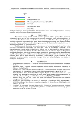 Interpretation And Optimization Of Resisitivity Studies Data For The Shallow Subsurface Geology


                          Legend

                                    Soil
                                   Highly Weathered Rock
                                   Moderately Weathered / Fractured Hard Rock
                                   Hard Rock
                                   VES Penetration Depth
                                Water Table
The layer continuity is drawn by interpolation of the boundaries of the same litholgy between the successive
soundings, which are prepared through computer graphics.

                                        III.        CONCLUSION
         The economy of any project depends upon the quantum and the quality of the preliminary
investigations carried out .The data thus gathered and generated through this studies undertaken increases the
confidence level in the interpretation of the foundation conditions and facilitates the design of appropriate
foundation sytems.The data presented here is part of the preliminary investigations , part of the development
process that plays a very important role in deciding the approach for the detailed investigations‟ to met the
engineering requirements for such huge projects.
         The information in the vertical cross sections consists of surface topographic levels, litho logical
boundaries, water table sub-surface litho- logy, Canal Bed Level (CBL),Full Supply Level ( FSL) of the
proposed alignment The sub-surface vertical layer are inferred from the data obtained by electrical resistivity
survey, and geological survey done by the author for each 25 km of the link canal alignment This graphical
information generated by using MATLAB gives an idea about the type of formation likely to be encountered at
cut, CD and tunnel portions and the volume of the different type of material to be excavated along the
alignment, which was the prime objective of the WORKS UNDERTAKEN. Thus MATLAB can be used
successfully as an important tool in generation of graphs of the sub- surface Geological cross sections by
Geophysical investigations.

                                           IV.      REFERENCES
1.       Bandyopaadhyay,J and Sharma P, (2002)–The Interlinking Of Indian Rivers-paper presented at IISWBM,
         Kolkata .
2.       Cardimona Steve – Electrical Resistivity Techniques for Sub surface Investigations, University of
         Missouri – Rolla, Rolla M
3.       Dale F Rucker,Gillian E Noonan, Greenwood William J –Electrical resistivity in support of Geological
         mapping along the Panama Coast-Elsevier Journal of Engineering Geology117(2011) pp 121-133.
4.       Franz Kolhlbeck, Dana, Mawlood,( 2008), Computer Program to calculate resistivities and layer
         thickness from Schlumberger soundings at the surface at lake bottom and with two electrodes down in the
         sub surface, Journal of Computer and Geo Sciences, Elsevier 35 (2008), pp 1748-1751.
5.       Gupta J and P Van Der Zaag (2008), Inter basin water transfers and integrated water resources
         management. Science Direct.
6.       Prakasa Rao, B S, Vasudevarao P H, Jaisankar, G , Amminedu, E, Satyakumar, M and Koteswara Rao,P
         (2010) Interlinking of River Basins- A mega Harvesting plan – A Review-Journal of Ind.Geophysc Vol.
         14, No11, pp 31-46.
7.       Sree Devi, S. Srinivasulu, Kesava K. Raju , (2004); Delination of groundwater potential zones and
         electrical resistivity studies for groundwater explorations, Journal of Environmental Geology Springer
         Publication vol.40 No.10, pp 1252 – 1264.




                                                   www.irjes.com                                      29 | Page
 