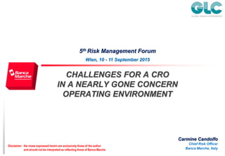 5th Risk Management Forum
Wien, 10 - 11 September 2015
CHALLENGES FOR A CRO
IN A NEARLY GONE CONCERN
OPERATING ENVIRONMENT
Carmine Candolfo
Chief Risk Officer
Banca Marche, Italy
Disclaimer: the views expressed herein are exclusively those of the author
and should not be interpreted as reflecting those of Banca Marche
 